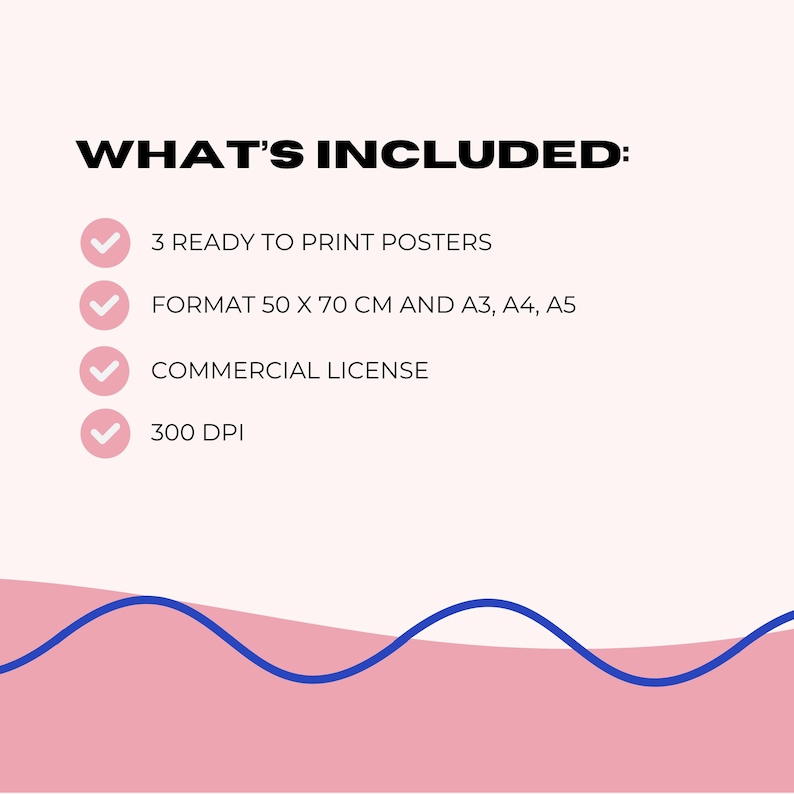 May include: A graphic with the text "WHAT'S INCLUDED:" followed by a list. The list includes "3 READY TO PRINT POSTERS", "FORMAT 50 X 70 CM AND A3, A4, A5", "COMMERCIAL LICENSE", and "300 DPI". The background is pink with a blue wave design.
