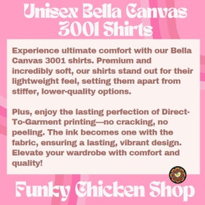 Peut inclure: Chemises unisexes Bella Canvas 3001. D&eacute;couvrez un confort ultime avec ces chemises de qualit&eacute; sup&eacute;rieure, incroyablement douces. Les chemises sont l&eacute;g&egrave;res et se d&eacute;marquent par leur toucher confortable. L'impression directe sur v&ecirc;tement garantit un design durable et &eacute;clatant. Rehaussez votre garde-robe avec confort et qualit&eacute; ! Funky Chicken Shop.