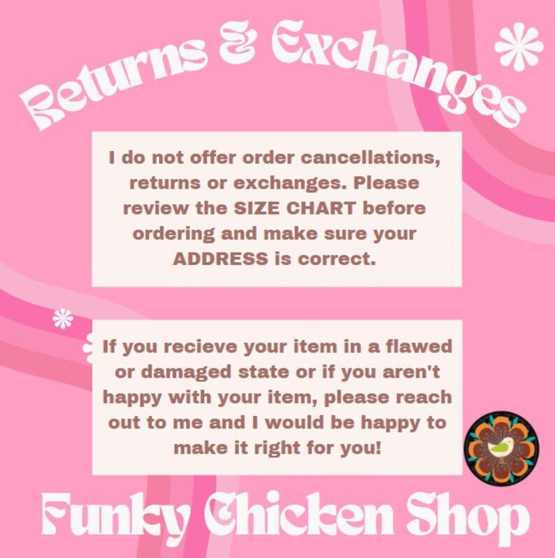 以下が含まれることがあります： ピンクの背景に、お店の返品と交換に関するポリシーが白文字で書かれています。テキストはスタイリッシュなフォントで「Returns & Exchanges」と表示されています。テキストには、お店が注文のキャンセル、返品、交換を受け付けていないことが記載されています。また、注文前にサイズ表を確認し、住所が正しいことを確認するよう促しています。また、不良品や破損品を受け取った場合は、お店にご連絡ください。お店のロゴは、くちばしに花を持った鶏のカラフルなイラストです。「Funky Chicken Shop」というテキストは、スタイリッシュなフォントで書かれています。