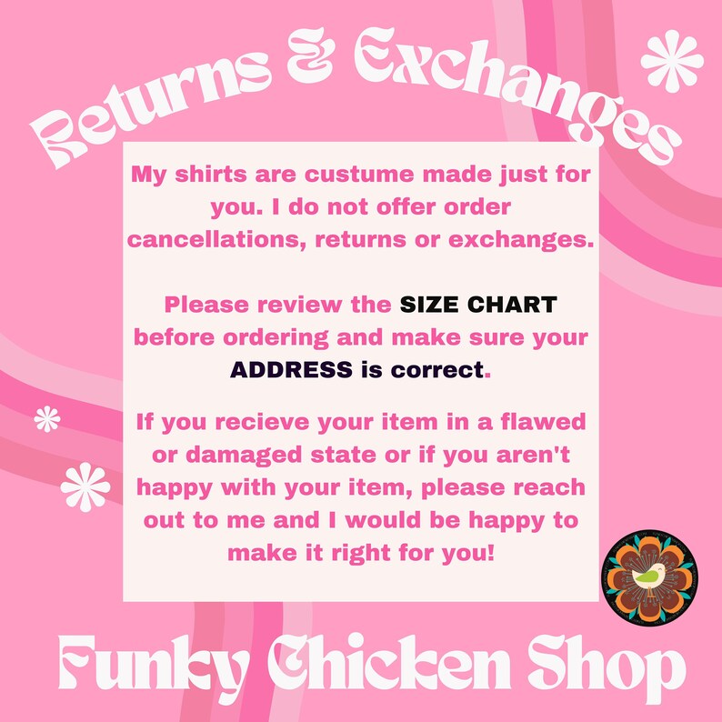 May include: Pink and white graphic with the text "Returns & Exchanges" in a stylized font. The text explains that shirts are custom made and there are no returns or exchanges. It also encourages customers to review the size chart and make sure the address is correct. The text also states that if there is a problem with the order, the seller will make it right. The graphic also includes the text "Funky Chicken Shop" in a stylized font.