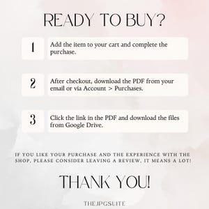 May include: A white background with a pink watercolor effect. The text "READY TO BUY?" is in black. Three numbered steps are listed in black text with white boxes. Step 1: Add the item to your cart and complete the purchase. Step 2: After checkout, download the PDF from your email or via Account > Purchases. Step 3: Click the link in the PDF and download the files from Google Drive. The text "IF YOU LIKE YOUR PURCHASE AND THE EXPERIENCE WITH THE SHOP, PLEASE CONSIDER LEAVING A REVIEW, IT MEANS A LOT!" is in black. The text "THANK YOU!" is in black. The text "THE JPGSUITE" is in black.