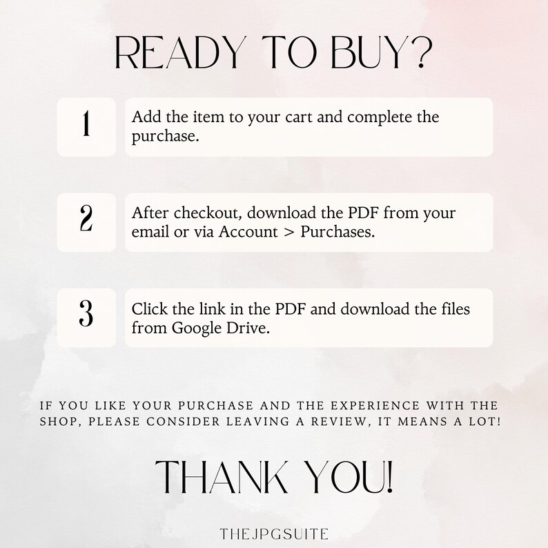 May include: A white background with a pink watercolor effect. The text "READY TO BUY?" is in black. Three numbered steps are listed in black text with white boxes. Step 1: Add the item to your cart and complete the purchase. Step 2: After checkout, download the PDF from your email or via Account > Purchases. Step 3: Click the link in the PDF and download the files from Google Drive. The text "IF YOU LIKE YOUR PURCHASE AND THE EXPERIENCE WITH THE SHOP, PLEASE CONSIDER LEAVING A REVIEW, IT MEANS A LOT!" is in black. The text "THANK YOU!" is in black. The text "THE JPGSUITE" is in black.