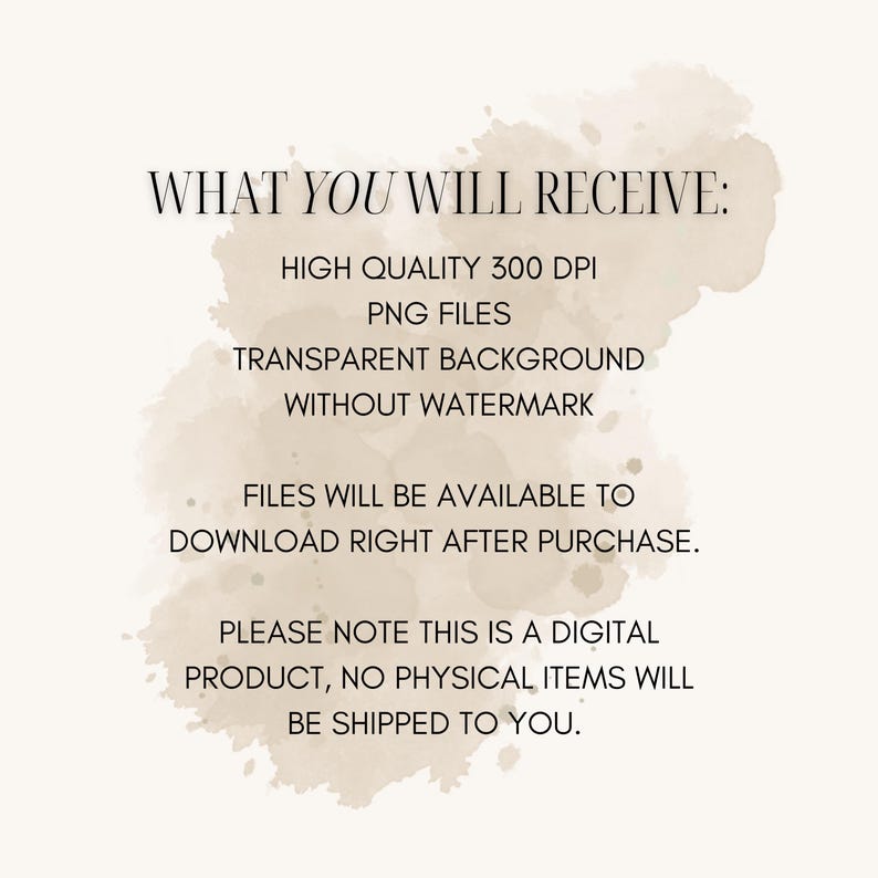 May include: Text on a beige background with a watercolor effect. The text reads "WHAT YOU WILL RECEIVE: HIGH QUALITY 300 DPI, PNG FILES, TRANSPARENT BACKGROUND WITHOUT WATERMARK, FILES WILL BE AVAILABLE TO DOWNLOAD RIGHT AFTER PURCHASE. PLEASE NOTE THIS IS A DIGITAL PRODUCT, NO PHYSICAL ITEMS WILL BE SHIPPED TO YOU."