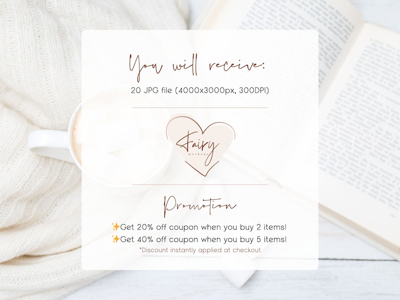 May include: A white card with brown text that reads "You will receive: 20 JPG file (4000x3000px, 300DPI)". A pink heart with the text "Fairy Mockups" in brown is below the text. Below the heart is the text "Promotion" in brown. Below the text "Promotion" is a list of two promotions: "Get 20% off coupon when you buy 2 items!" and "Get 40% off coupon when you buy 5 items!" with a gold star icon next to each promotion. Below the promotions is the text "*Discount instantly applied at checkout".