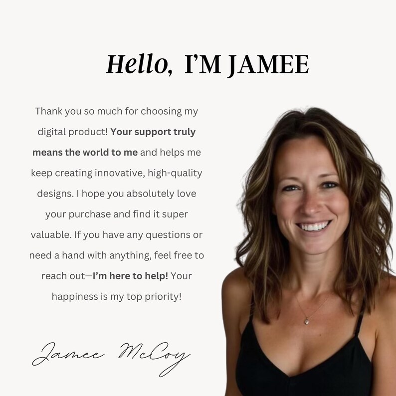 May include: A woman with long brown hair smiles at the camera. The text "Hello, I'M JAMEE" is at the top of the image. The text below reads: "Thank you so much for choosing my digital product! Your support truly means the world to me and helps me keep creating innovative, high-quality designs. I hope you absolutely love your purchase and find it super valuable. If you have any questions or need a hand with anything, feel free to reach out-I'm here to help! Your happiness is my top priority!" The woman's signature is at the bottom of the image: "Jamee McCoy".