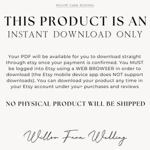 May include: Text on a white background that reads "THIS PRODUCT IS AN INSTANT DOWNLOAD ONLY. Your PDF will be available for you to download straight through etsy once your payment is confirmed. You MUST be logged into Etsy using a WEB BROWSER in order to download (the Etsy mobile device app does NOT support downloads). You can download your product any time in your Etsy account under you> purchases and reviews NO PHYSICAL PRODUCT WILL BE SHIPPED Willow Farm Wedding"