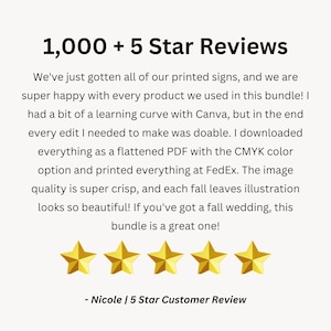 May include: Five gold stars with the text "1,000 + 5 Star Reviews" and a customer review that reads "We've just gotten all of our printed signs, and we are super happy with every product we used in this bundle! I had a bit of a learning curve with Canva, but in the end every edit I needed to make was doable. I downloaded everything as a flattened PDF with the CMYK colour option and printed everything at FedEx. The image quality is super crisp, and each fall leaves illustration looks so beautiful! If you've got a fall wedding, this bundle is a great one! - Nicole | 5 Star Customer Review"