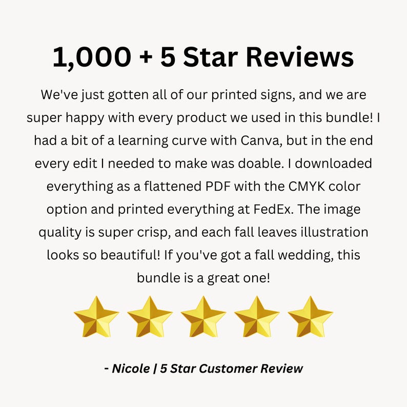 May include: Five gold stars with the text "1,000 + 5 Star Reviews" and a customer review that reads "We've just gotten all of our printed signs, and we are super happy with every product we used in this bundle! I had a bit of a learning curve with Canva, but in the end every edit I needed to make was doable. I downloaded everything as a flattened PDF with the CMYK colour option and printed everything at FedEx. The image quality is super crisp, and each fall leaves illustration looks so beautiful! If you've got a fall wedding, this bundle is a great one! - Nicole | 5 Star Customer Review"