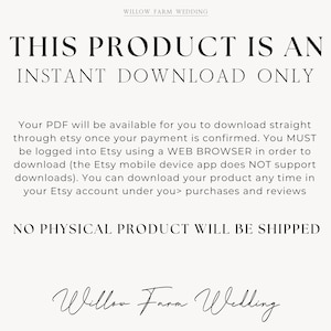 K&ouml;nnte beinhalten: Text auf wei&szlig;em Hintergrund, der lautet: "THIS PRODUCT IS AN INSTANT DOWNLOAD ONLY. Your PDF will be available for you to download straight through etsy once your payment is confirmed. You MUST be logged into Etsy using a WEB BROWSER in order to download (the Etsy mobile device app does NOT support downloads). You can download your product any time in your Etsy account under you> purchases and reviews NO PHYSICAL PRODUCT WILL BE SHIPPED Willow Farm Wedding"