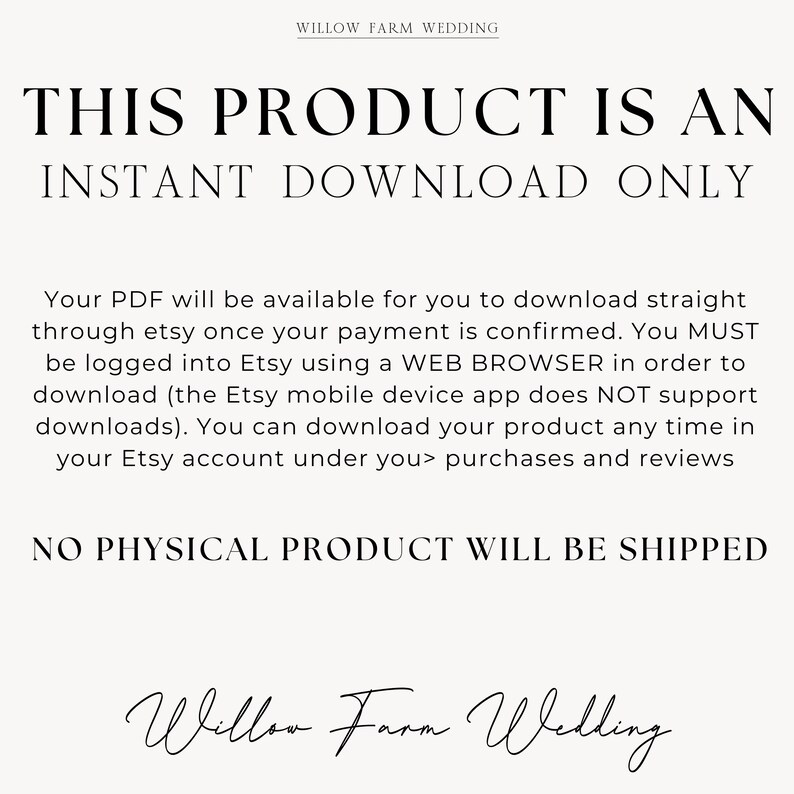 K&ouml;nnte beinhalten: Text auf wei&szlig;em Hintergrund, der lautet: "THIS PRODUCT IS AN INSTANT DOWNLOAD ONLY. Your PDF will be available for you to download straight through etsy once your payment is confirmed. You MUST be logged into Etsy using a WEB BROWSER in order to download (the Etsy mobile device app does NOT support downloads). You can download your product any time in your Etsy account under you> purchases and reviews NO PHYSICAL PRODUCT WILL BE SHIPPED Willow Farm Wedding"