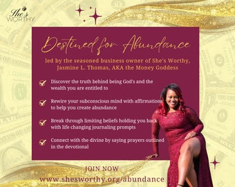 May include: A pink and gold graphic with the text "She's Worthy" and "Destined for Abundance" with a woman in a red dress sitting on a gold background. The text also includes "led by the seasoned business owner of She's Worthy, Jasmine L. Thomas, AKA the Money Goddess" and "JOIN NOW www.shesworthy.org/abundance".