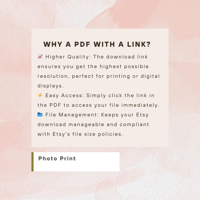 May include: A square informational graphic on a pale pink watercolor background. The text reads: WHY A PDF WITH A LINK? Higher Quality: The download link ensures you get the highest possible resolution. Easy Access: Simply click the link in the PDF. File Management: Keeps your Etsy download manageable and compliant with Etsy's file size policies. Photo Print.
