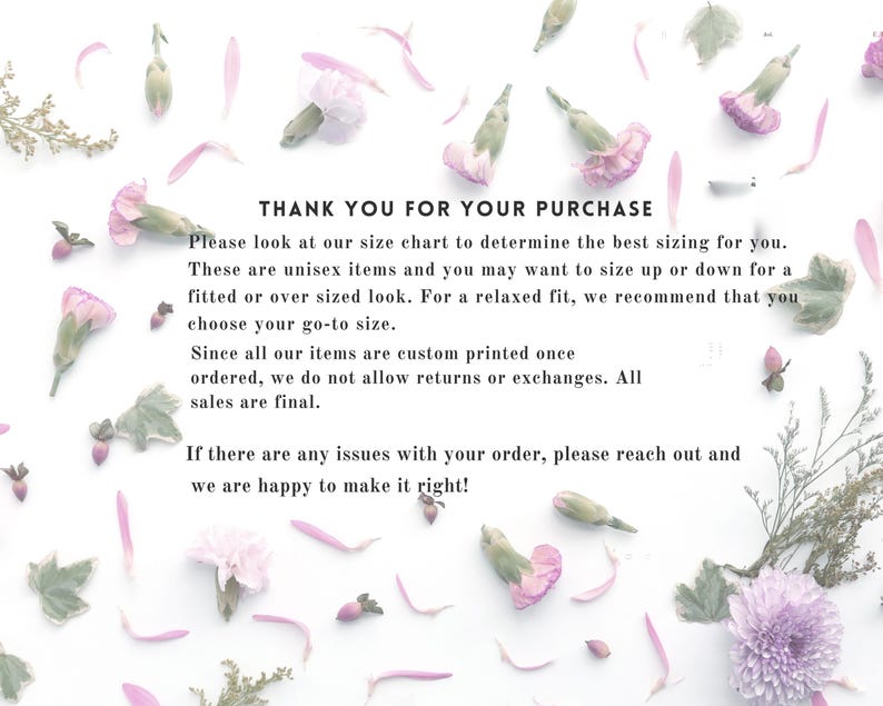 May include: A white informational card featuring scattered pink and purple flower petals and greenery. The text reads: THANK YOU FOR YOUR PURCHASE. Please look at our size chart to determine the best sizing for you. These are unisex items and you may want to size up or down for a fitted or over sized look. For a relaxed fit, we recommend that you choose your go-to size. Since all our items are custom printed once ordered, we do not allow returns or exchanges. All sales are final. If there are any issues with your order, please reach out and we are happy to make it right!