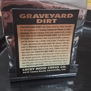 Genuine Graveyard Dirt: Used in Hoodoo whenever you need to enlist the aid of the dead. Graveyard dirt itself is not evil. Use with Respect