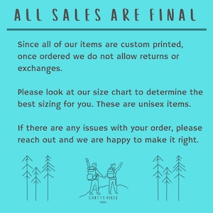 May include: A turquoise blue background with white text that reads "ALL SALES ARE FINAL". The text is followed by a paragraph explaining that all items are custom printed and returns or exchanges are not allowed. The text continues with a paragraph explaining that a size chart is available to determine the best sizing for the items. The text concludes with a paragraph explaining that if there are any issues with an order, the customer should reach out and the seller will be happy to make it right. The text is followed by a line drawing of two people hiking with backpacks on a mountain with trees in the background. The drawing is followed by the text "CHATTY HIKER TEES".