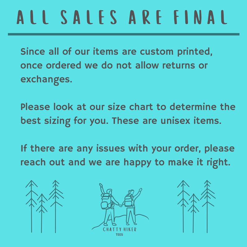May include: A turquoise blue background with white text that reads "ALL SALES ARE FINAL". The text is followed by a paragraph explaining that all items are custom printed and returns or exchanges are not allowed. The text continues with a paragraph explaining that a size chart is available to determine the best sizing for the items. The text concludes with a paragraph explaining that if there are any issues with an order, the customer should reach out and the seller will be happy to make it right. The text is followed by a line drawing of two people hiking with backpacks on a mountain with trees in the background. The drawing is followed by the text "CHATTY HIKER TEES".