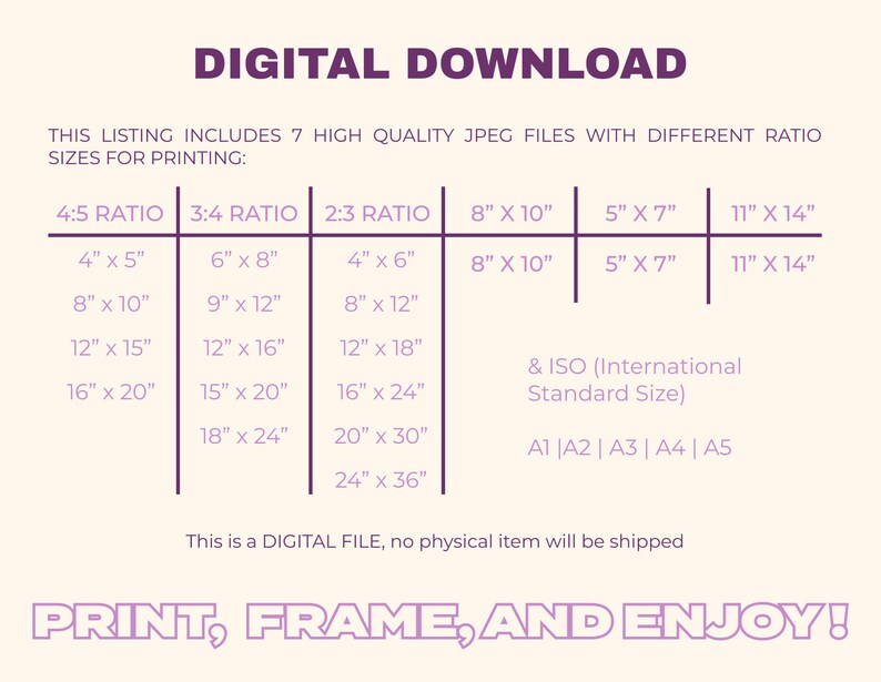 May include: A digital download listing for printable art prints in various sizes. The listing includes 7 high-quality JPEG files with different aspect ratios: 4:5, 3:4, and 2:3. The sizes range from 4 inches by 5 inches to 24 inches by 36 inches. The listing also includes standard sizes like 8 inches by 10 inches, 5 inches by 7 inches, and 11 inches by 14 inches. The text "PRINT, FRAME, AND ENJOY!" is at the bottom of the image.