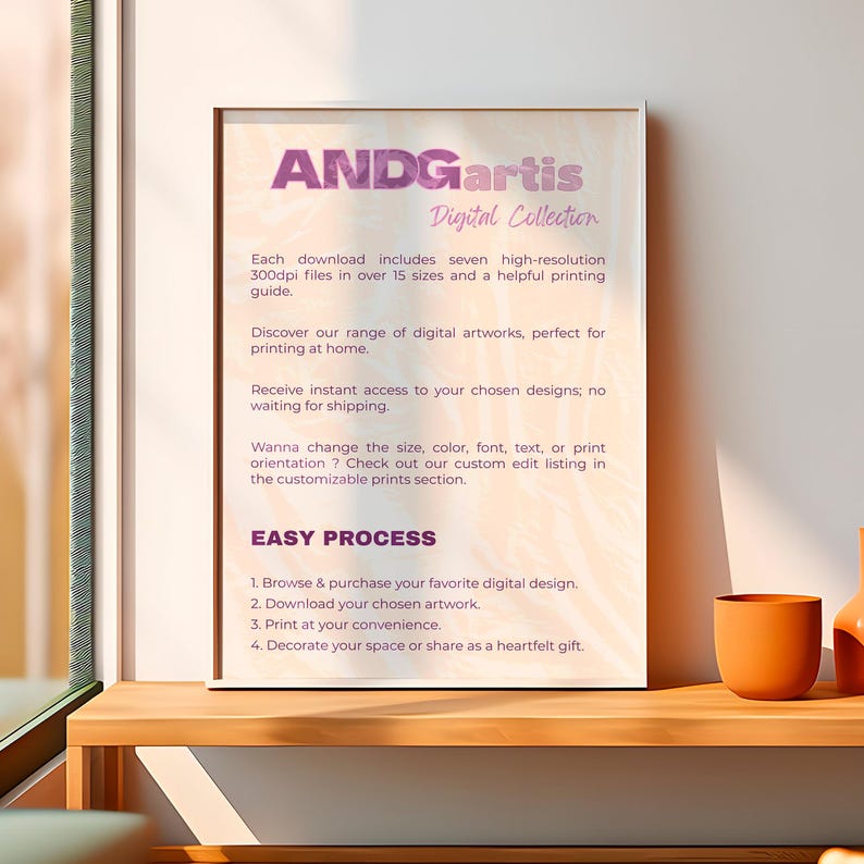 May include: A digital art print mockup with the text "ANDGartis Digital Collection" and a description of the product's features. The text reads: "Each download includes seven high-resolution 300dpi files in over 15 sizes and a helpful printing guide. Discover our range of digital artworks, perfect for printing at home. Receive instant access to your chosen designs, no waiting for shipping. Wanna change the size, color, font, text, or print orientation? Check out our custom edit listing in the customizable prints section. EASY PROCESS 1. Browse & purchase your favorite digital design. 2. Download your chosen artwork. 3. Print at your convenience. 4. Decorate your space or share as a heartfelt gift."