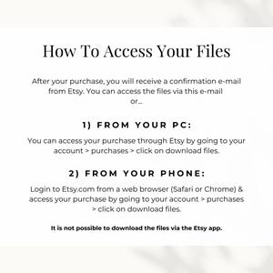 How to access your files: you can access the files either via the confirmation e-mail from Etsy or by going to your account, go to purchases and download files. If you want to access your files from your phone, make sure do so via a web browser.