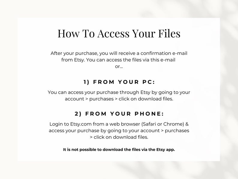 How to access your files: you can access the files either via the confirmation e-mail from Etsy or by going to your account, go to purchases and download files. If you want to access your files from your phone, make sure do so via a web browser.
