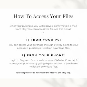 How to access your files: you can access the files either via the confirmation e-mail from Etsy or by going to your account, go to purchases and download files. If you want to access your files from your phone, make sure do so via a web browser.
