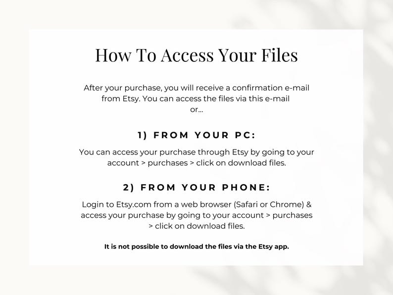 How to access your files: you can access the files either via the confirmation e-mail from Etsy or by going to your account, go to purchases and download files. If you want to access your files from your phone, make sure do so via a web browser.