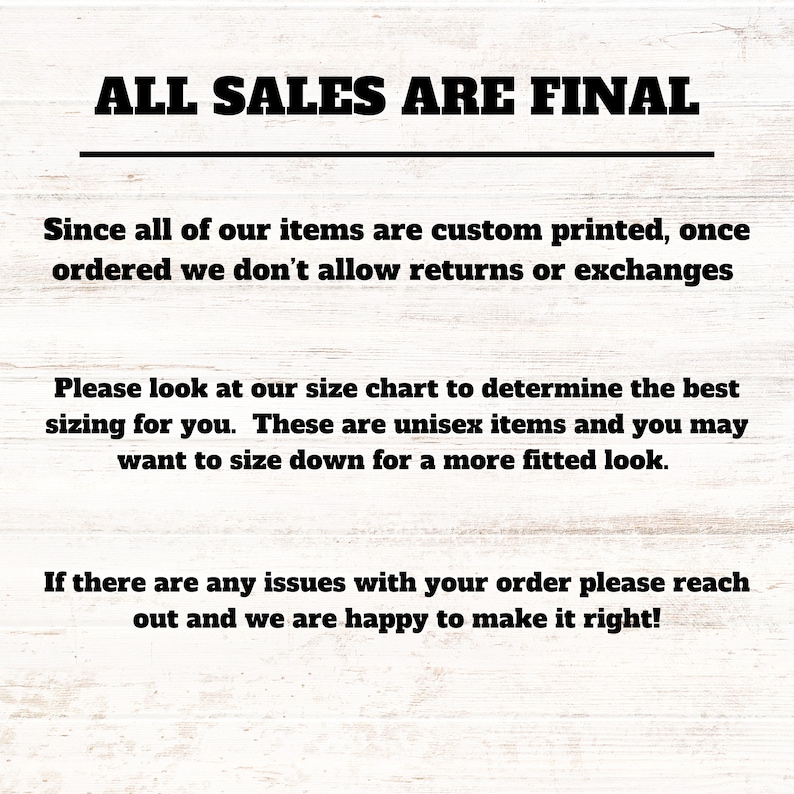 May include: Text on a woodgrain background that reads "ALL SALES ARE FINAL".  The text below explains that all items are custom printed and returns or exchanges are not allowed.  It also suggests using the size chart to determine the best fit and that the items are unisex.  The final text states that if there are any issues with an order, the seller is happy to make it right.