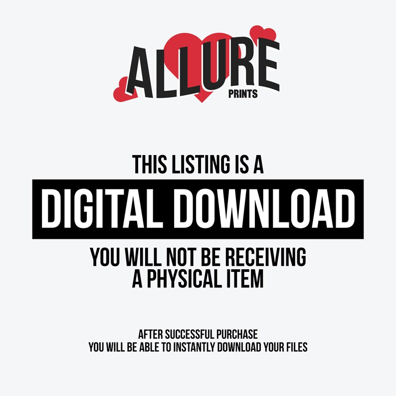 May include: A black and white text graphic with the words "THIS LISTING IS A DIGITAL DOWNLOAD YOU WILL NOT BE RECEIVING A PHYSICAL ITEM AFTER SUCCESSFUL PURCHASE YOU WILL BE ABLE TO INSTANTLY DOWNLOAD YOUR FILES" and the logo "ALLURE PRINTS" with a red heart graphic.