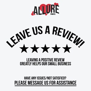 May include: Black and white graphic with the text "LEAVE US A REVIEW!" in a curved arc above five black stars. The text "LEAVING A POSITIVE REVIEW GREATLY HELPS OUR SMALL BUSINESS" is below the stars. The text "HAVE ANY ISSUES/NOT SATISFIED? PLEASE MESSAGE US FOR ASSISTANCE" is at the bottom of the graphic. The text "ALLURE PRINTS" is at the top of the graphic.