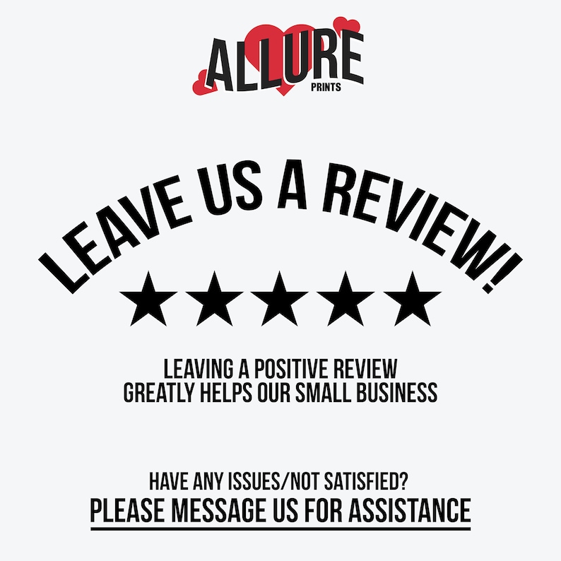 May include: Black and white graphic with the text "LEAVE US A REVIEW!" in a curved arc above five black stars. The text "LEAVING A POSITIVE REVIEW GREATLY HELPS OUR SMALL BUSINESS" is below the stars. The text "HAVE ANY ISSUES/NOT SATISFIED? PLEASE MESSAGE US FOR ASSISTANCE" is at the bottom of the graphic. The text "ALLURE PRINTS" is at the top of the graphic.