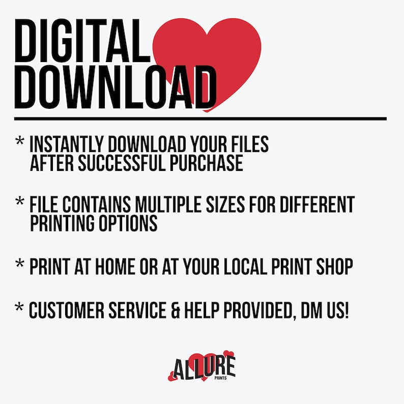 May include: Digital download graphic with a red heart and the text "DIGITAL DOWNLOAD". The graphic also includes information about the download, such as "INSTANTLY DOWNLOAD YOUR FILES AFTER SUCCESSFUL PURCHASE", "FILE CONTAINS MULTIPLE SIZES FOR DIFFERENT PRINTING OPTIONS", "PRINT AT HOME OR AT YOUR LOCAL PRINT SHOP", and "CUSTOMER SERVICE & HELP PROVIDED, DM US!" The graphic also includes the text "ALLURE PRINTS" with a red heart.
