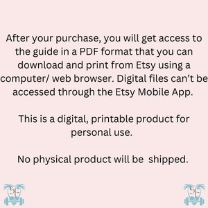 May include: Text on a pink background that reads: "After your purchase, you will get access to the guide in a PDF format that you can download and print from Etsy using a computer/web browser. Digital files can't be accessed through the Etsy Mobile App. This is a digital, printable product for personal use. No physical product will be shipped."
