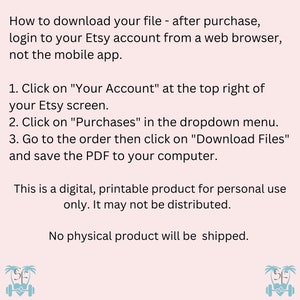 May include: Text instructions on how to download a digital file after purchasing from Etsy. The text says to log in to your Etsy account from a web browser, not the mobile app. The text also says to click on "Your Account" at the top right of your Etsy screen, then click on "Purchases" in the dropdown menu. Next, go to the order and click on "Download Files" and save the PDF to your computer. The text also says that this is a digital, printable product for personal use only. It may not be distributed. The text also says that no physical product will be shipped. The image also includes two small illustrations of a palm tree with a dumbbell and a heart.