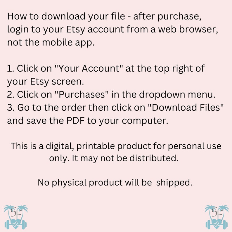 May include: Text instructions on how to download a digital file after purchasing from Etsy. The text says to log in to your Etsy account from a web browser, not the mobile app. The text also says to click on "Your Account" at the top right of your Etsy screen, then click on "Purchases" in the dropdown menu. Next, go to the order and click on "Download Files" and save the PDF to your computer. The text also says that this is a digital, printable product for personal use only. It may not be distributed. The text also says that no physical product will be shipped. The image also includes two small illustrations of a palm tree with a dumbbell and a heart.
