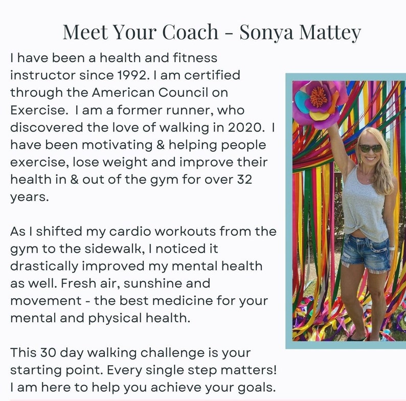 May include: A woman smiles while holding a colorful streamer in front of a wall of colorful streamers. The text "Meet Your Coach - Sonya Mattey" is at the top of the image. The text below the image reads: "I have been a health and fitness instructor since 1992. I am certified through the American Council on Exercise. I am a former runner, who discovered the love of walking in 2020. I have been motivating & helping people exercise, lose weight and improve their health in & out of the gym for over 32 years. As I shifted my cardio workouts from the gym to the sidewalk, I noticed it drastically improved my mental health as well. Fresh air, sunshine and movement - the best medicine for your mental and physical health. This 30 day walking challenge is your starting point. Every single step matters! I am here to help you achieve your goals."