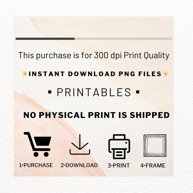 May include: A graphic showing the steps to purchase, download, print, and frame a digital printable. The text reads: "This purchase is for 300 dpi Print Quality + INSTANT DOWNLOAD PNG FILES + PRINTABLES + NO PHYSICAL PRINT IS SHIPPED 1-PURCHASE 2-DOWNLOAD 3-PRINT 4-FRAME"