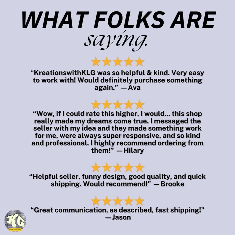 May include: A screenshot of a website with customer reviews. The reviews are positive and highlight the shop's helpfulness, responsiveness, and quality products. The text reads "What folks are saying." and includes quotes from customers such as "KreationswithKLG was so helpful & kind. Very easy to work with! Would definitely purchase something again." - Ava