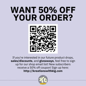 May include: Black and white QR code with the text "WANT 50% OFF YOUR ORDER?" above it. Below the QR code is text that reads "If you're interested in our future product drops, sales/discounts, and giveaways, feel free to sign up for our shop email list! New subscribers receive a 50% off coupon! Sign up here: http://kreationswithklg.com"