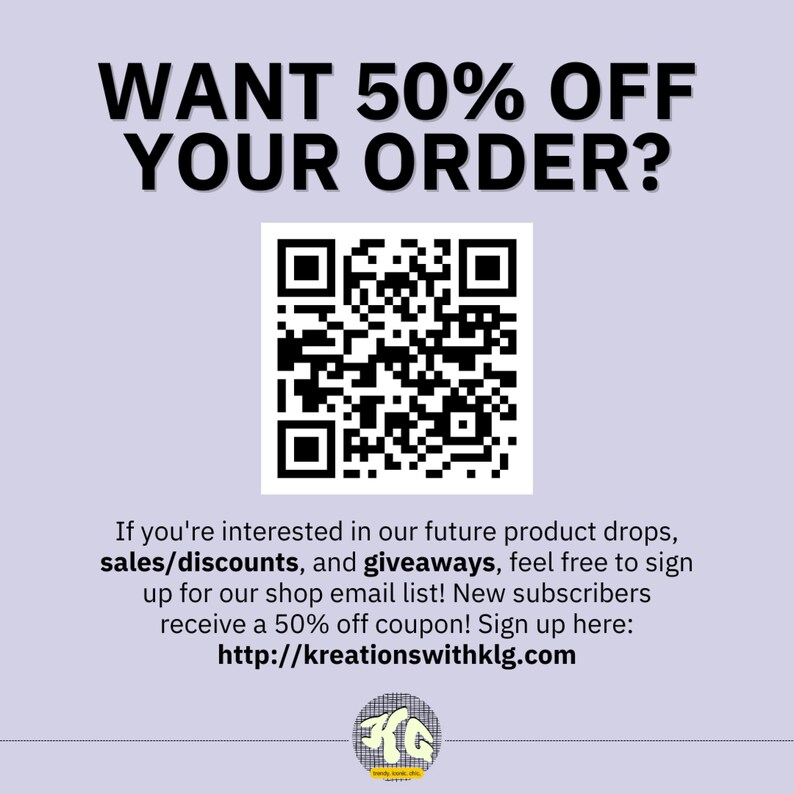 May include: Black and white QR code with the text "WANT 50% OFF YOUR ORDER?" above it. Below the QR code is text that reads "If you're interested in our future product drops, sales/discounts, and giveaways, feel free to sign up for our shop email list! New subscribers receive a 50% off coupon! Sign up here: http://kreationswithklg.com"