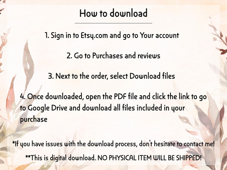 Może przedstawiać: Grafika instruktażowa z kremowym tłem i brązowymi ilustracjami liści. Tekst brzmi: How to download, 1. Sign in to Etsy.com and go to Your account, 2. Go to Purchases and reviews, 3. Next to the order, select Download files, 4. Once downloaded, open the PDF file and click the link to go to Google Drive and download all files included in your purchase. *If you have issues with the download process, don't hesitate to contact me! **This is digital download. NO PHYSICAL ITEM WILL BE SHIPPED!