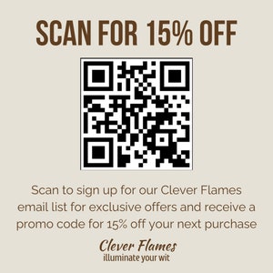 May include: A black and white QR code with the text "SCAN FOR 15% OFF" above it. Below the QR code is text that reads "Scan to sign up for our Clever Flames email list for exclusive offers and receive a promo code for 15% off your next purchase". Below that is the text "Clever Flames illuminate your wit".