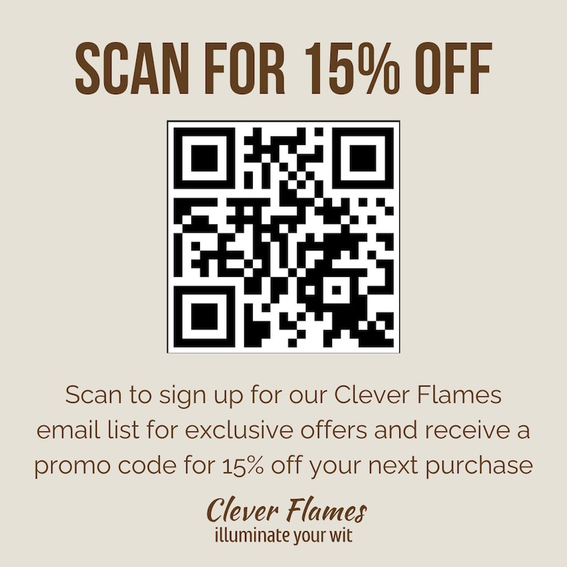 May include: A black and white QR code with the text "SCAN FOR 15% OFF" above it. Below the QR code is text that reads "Scan to sign up for our Clever Flames email list for exclusive offers and receive a promo code for 15% off your next purchase". Below that is the text "Clever Flames illuminate your wit".