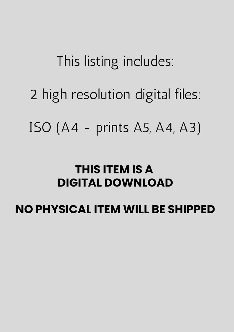May include: Text on a light gray background states: "This listing includes: 2 high resolution digital files: ISO (A4 - prints A5, A4, A3) THIS ITEM IS A DIGITAL DOWNLOAD NO PHYSICAL ITEM WILL BE SHIPPED."