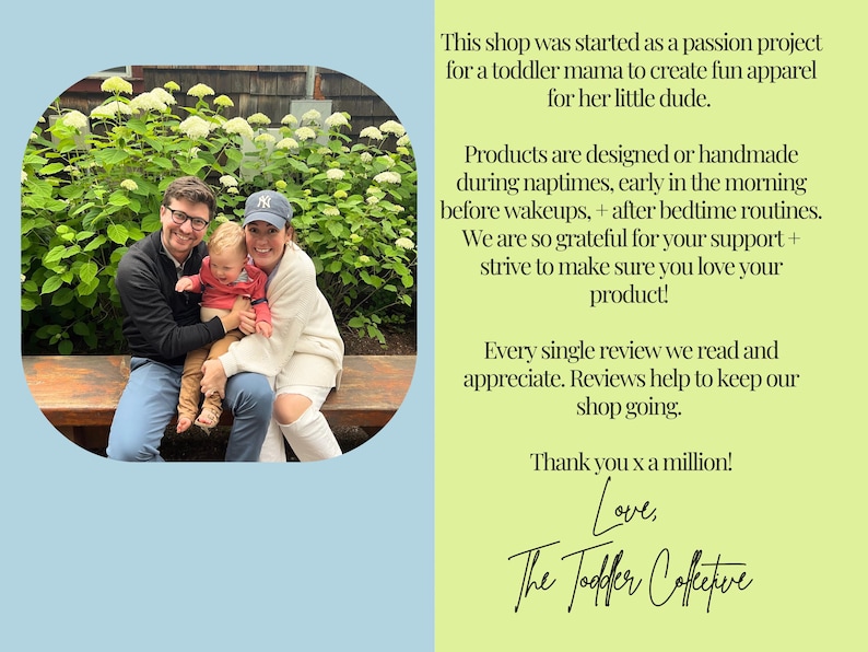 May include: A family of three pose for a photo in front of a green bush. The family are wearing casual clothing. The text in the image reads: "This shop was started as a passion project for a toddler mama to create fun apparel for her little dude. Products are designed or handmade during naptimes, early in the morning before wakeups, + after bedtime routines. We are so grateful for your support + strive to make sure you love your product! Every single review we read and appreciate. Reviews help to keep our shop going. Thank you x a million! Love, The Toddler Collective"
