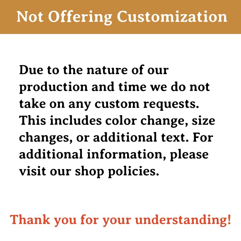 May include: Text on a brown background that reads "Not Offering Customization".  The text below explains that due to the nature of production and time, custom requests are not accepted. This includes colour changes, size changes, or additional text.  The text ends with "Thank you for your understanding!"