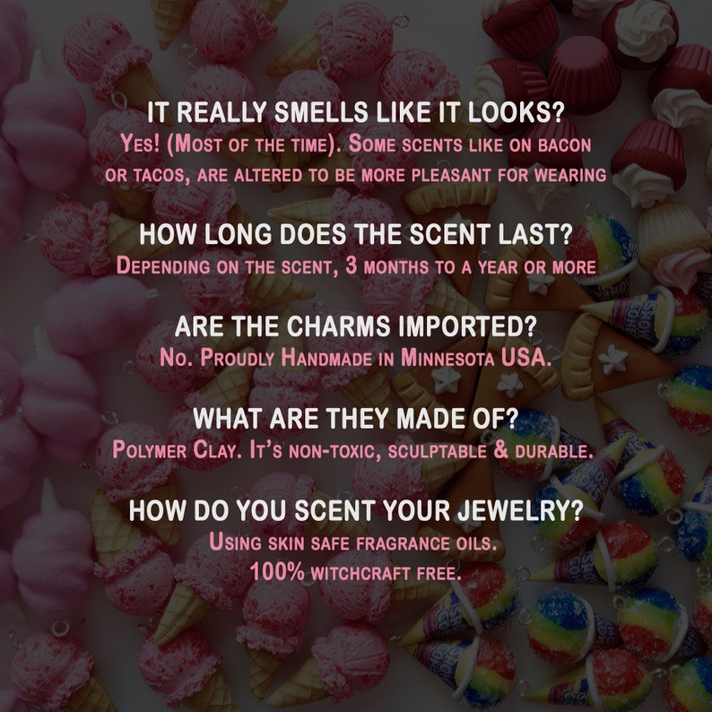 May include: A close-up of colorful polymer clay ice cream cone charms. The text reads: "It really smells like it looks? Yes! (Most of the time). Some scents like on bacon or tacos, are altered to be more pleasant for wearing. How long does the scent last? Depending on the scent, 3 months to a year or more. Are the charms imported? No. Proudly handmade in Minnesota USA. What are they made of? Polymer clay. It's non-toxic, sculptable & durable. How do you scent your jewelry? Using skin safe fragrance oils. 100% witchcraft free."