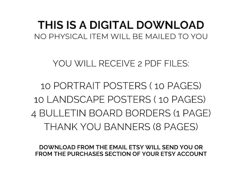 May include: Text on a white background that reads: "This is a digital download. No physical item will be mailed to you. You will receive 2 PDF files: 10 portrait posters (10 pages), 10 landscape posters (10 pages), 4 bulletin board borders (1 page), thank you banners (8 pages). Download from the email Etsy will send you or from the purchases section of your Etsy account."
