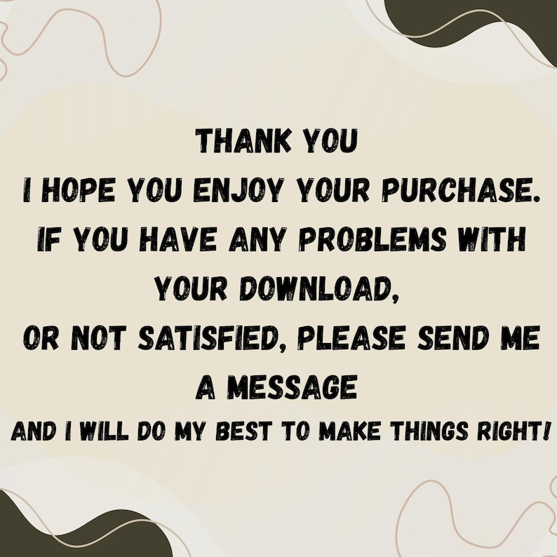 May include: A beige background with black text that reads "THANK YOU, I HOPE YOU ENJOY YOUR PURCHASE. IF YOU HAVE ANY PROBLEMS WITH YOUR DOWNLOAD, OR NOT SATISFIED, PLEASE SEND ME A MESSAGE AND I WILL DO MY BEST TO MAKE THINGS RIGHT!"
