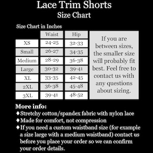 May include: Size chart for lace trim shorts in inches. The chart shows sizes XS to 3XL with corresponding waist and hip measurements. The chart also includes information about sizing for those between sizes. More info: Stretchy cotton/spandex fabric with nylon lace. Made for comfort, not compression. If you need a custom waistband size, contact us before placing your order.