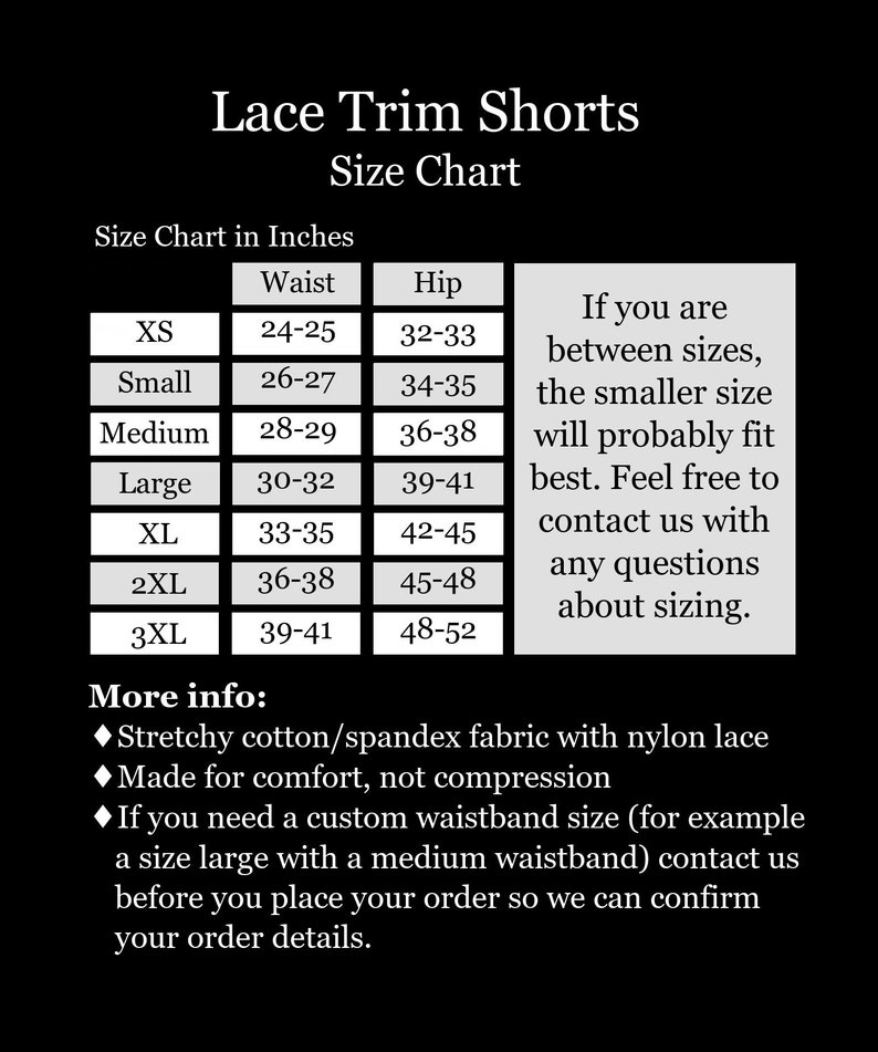 May include: Size chart for lace trim shorts in inches. The chart shows sizes XS to 3XL with corresponding waist and hip measurements. The chart also includes information about sizing for those between sizes. More info: Stretchy cotton/spandex fabric with nylon lace. Made for comfort, not compression. If you need a custom waistband size, contact us before placing your order.